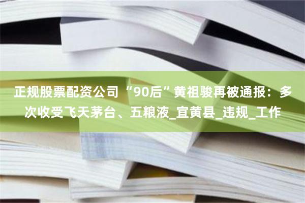 正规股票配资公司 “90后”黄祖骏再被通报：多次收受飞天茅台、五粮液_宜黄县_违规_工作