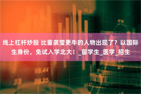 线上杠杆炒股 比董袭莹更牛的人物出现了？以国际生身份，免试入学北大！_留学生_医学_招生