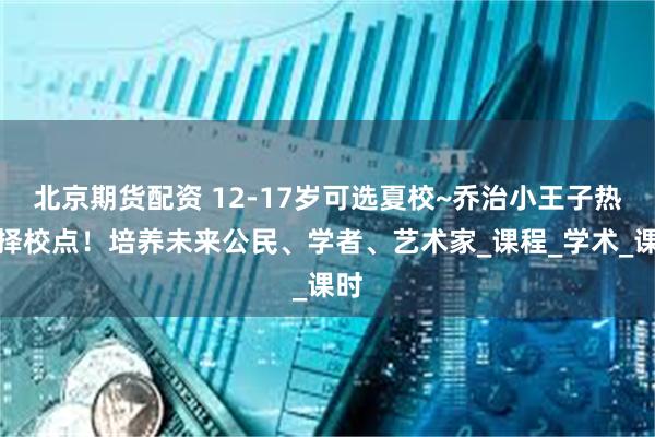 北京期货配资 12-17岁可选夏校~乔治小王子热门择校点！培养未来公民、学者、艺术家_课程_学术_课时