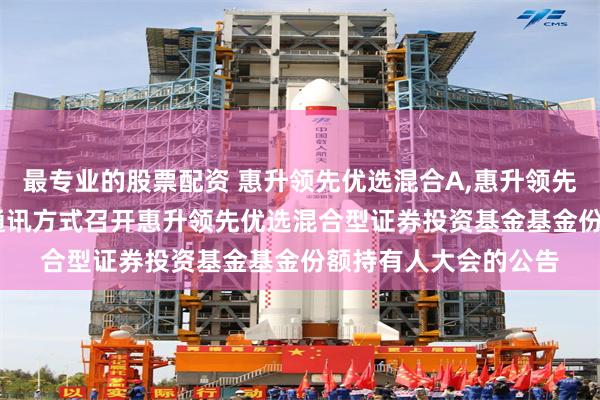 最专业的股票配资 惠升领先优选混合A,惠升领先优选混合C: 关于以通讯方式召开惠升领先优选混合型证券投资基金基金份额持有人大会的公告