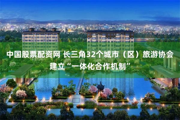 中国股票配资网 长三角32个城市（区）旅游协会建立“一体化合作机制”