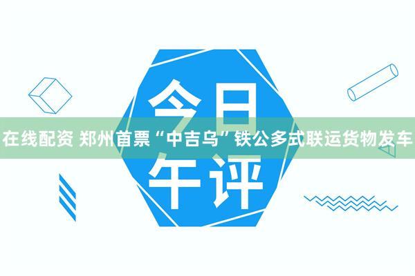 在线配资 郑州首票“中吉乌”铁公多式联运货物发车