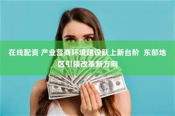 在线配资 产业营商环境建设跃上新台阶  东部地区引领改革新方向
