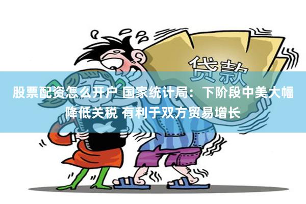 股票配资怎么开户 国家统计局：下阶段中美大幅降低关税 有利于双方贸易增长
