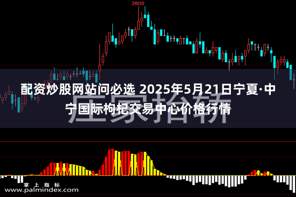 配资炒股网站问必选 2025年5月21日宁夏·中宁国际枸杞交易中心价格行情
