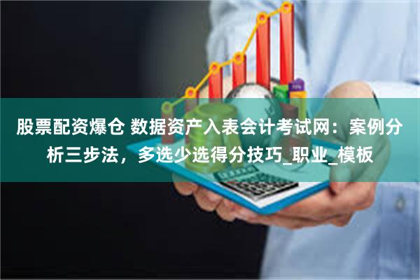 股票配资爆仓 数据资产入表会计考试网：案例分析三步法，多选少选得分技巧_职业_模板