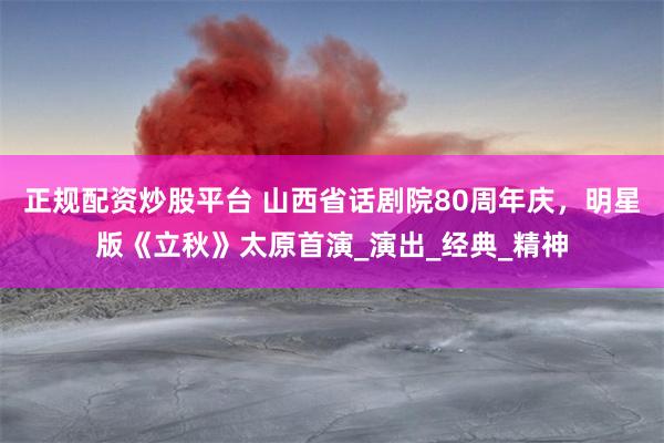 正规配资炒股平台 山西省话剧院80周年庆，明星版《立秋》太原首演_演出_经典_精神