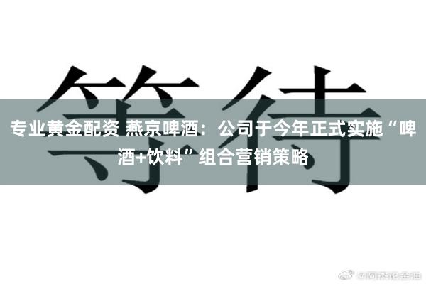 专业黄金配资 燕京啤酒：公司于今年正式实施“啤酒+饮料”组合营销策略