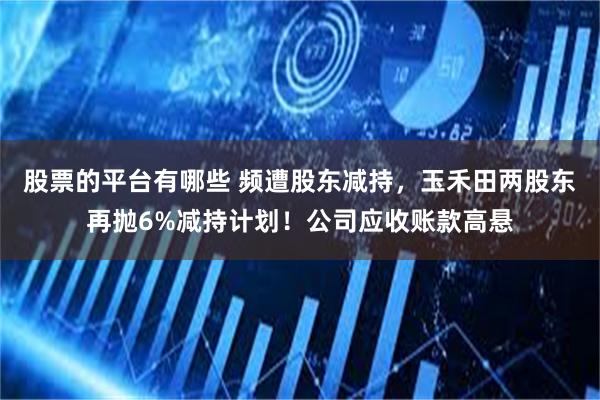 股票的平台有哪些 频遭股东减持，玉禾田两股东再抛6%减持计划！公司应收账款高悬