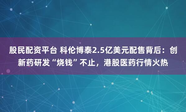 股民配资平台 科伦博泰2.5亿美元配售背后：创新药研发“烧钱”不止，港股医药行情火热