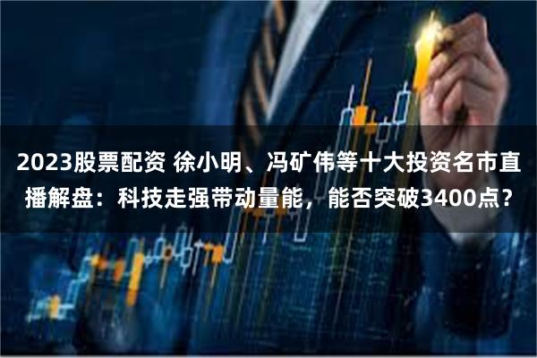 2023股票配资 徐小明、冯矿伟等十大投资名市直播解盘：科技走强带动量能，能否突破3400点？