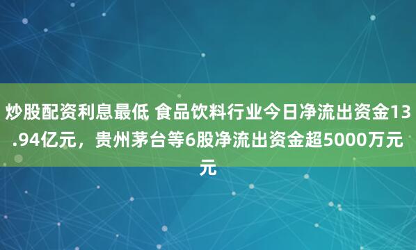 炒股配资利息最低 食品饮料行业今日净流出资金13.94亿元，贵州茅台等6股净流出资金超5000万元