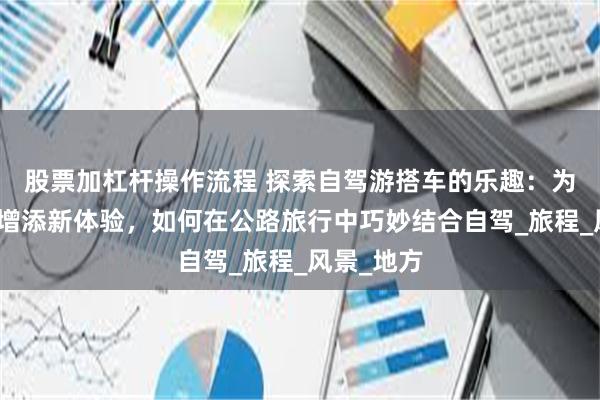 股票加杠杆操作流程 探索自驾游搭车的乐趣：为你的旅途增添新体验，如何在公路旅行中巧妙结合自驾_旅程_风景_地方