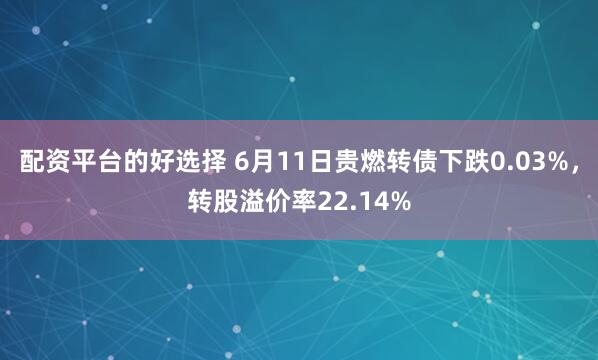 配资平台的好选择 6月11日贵燃转债下跌0.03%，转股溢价率22.14%