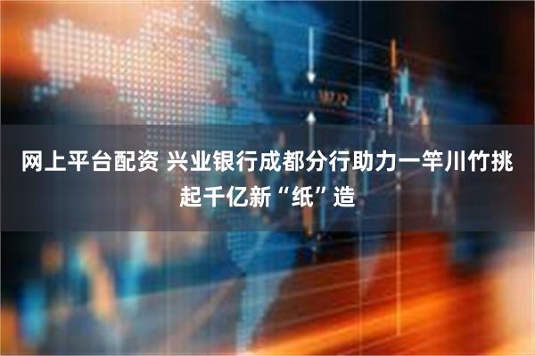 网上平台配资 兴业银行成都分行助力一竿川竹挑起千亿新“纸”造