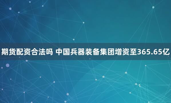 期货配资合法吗 中国兵器装备集团增资至365.65亿