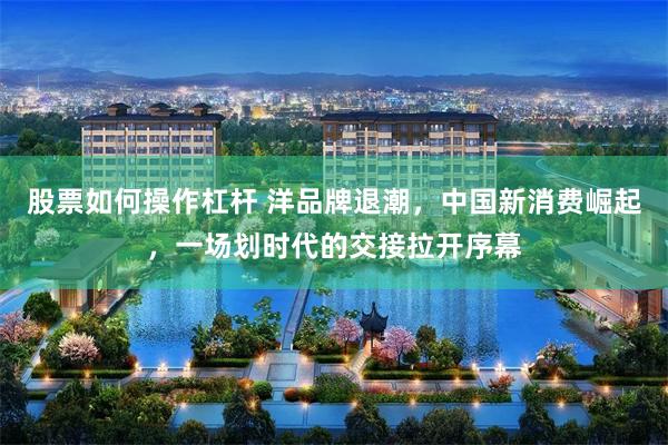 股票如何操作杠杆 洋品牌退潮，中国新消费崛起，一场划时代的交接拉开序幕