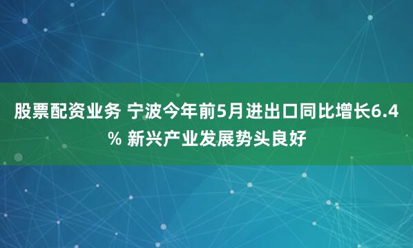 股票配资业务 宁波今年前5月进出口同比增长6.4% 新兴产业发展势头良好