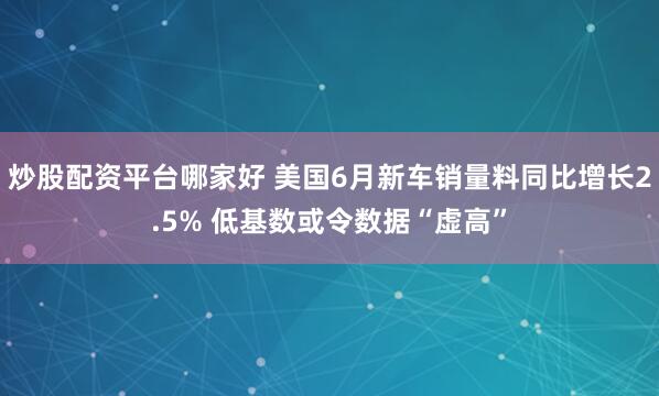 炒股配资平台哪家好 美国6月新车销量料同比增长2.5% 低基数或令数据“虚高”