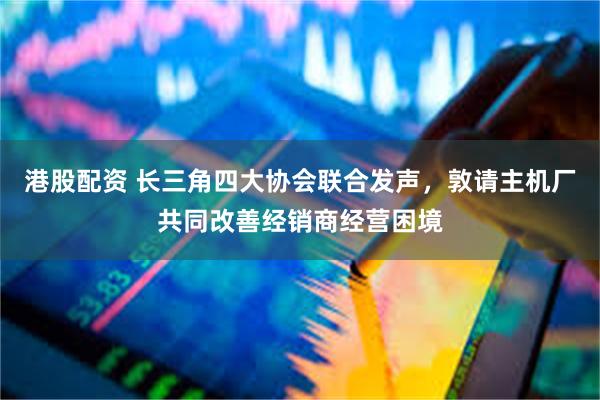 港股配资 长三角四大协会联合发声，敦请主机厂共同改善经销商经营困境