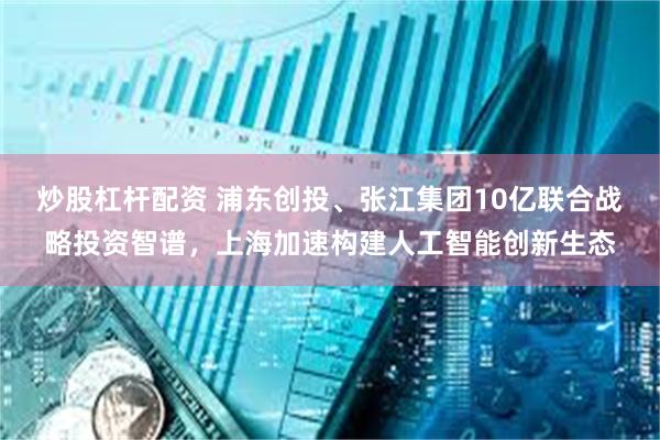 炒股杠杆配资 浦东创投、张江集团10亿联合战略投资智谱，上海加速构建人工智能创新生态